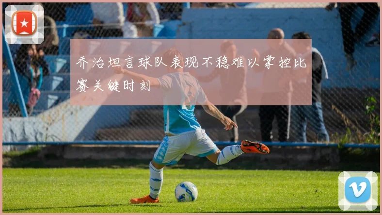 乔治坦言球队表现不稳难以掌控比赛关键时刻