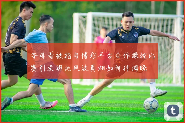 字母哥被指与博彩平台合作操控比赛引发舆论风波真相如何待揭晓