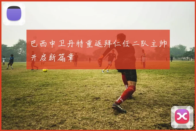 巴西中卫丹特重返拜仁任二队主帅开启新篇章