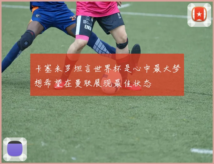 卡塞米罗坦言世界杯是心中最大梦想希望在曼联展现最佳状态