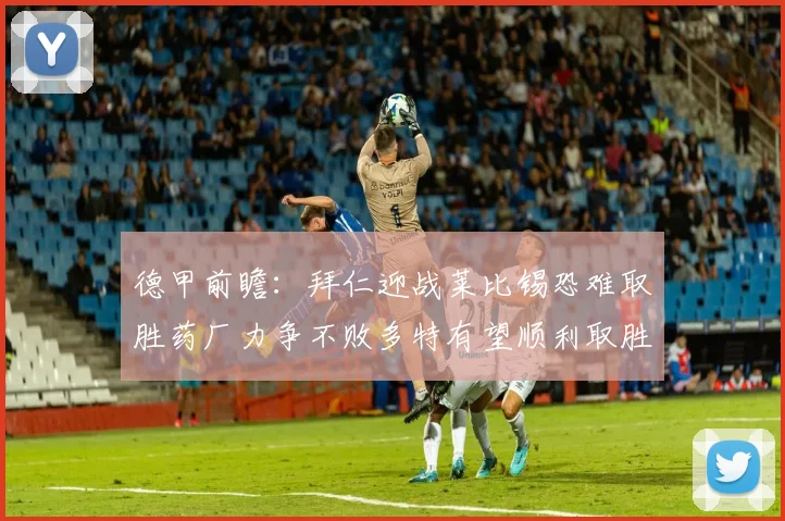 德甲前瞻：拜仁迎战莱比锡恐难取胜药厂力争不败多特有望顺利取胜