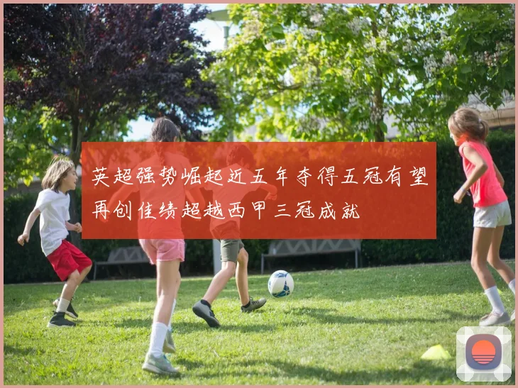 英超强势崛起近五年夺得五冠有望再创佳绩超越西甲三冠成就