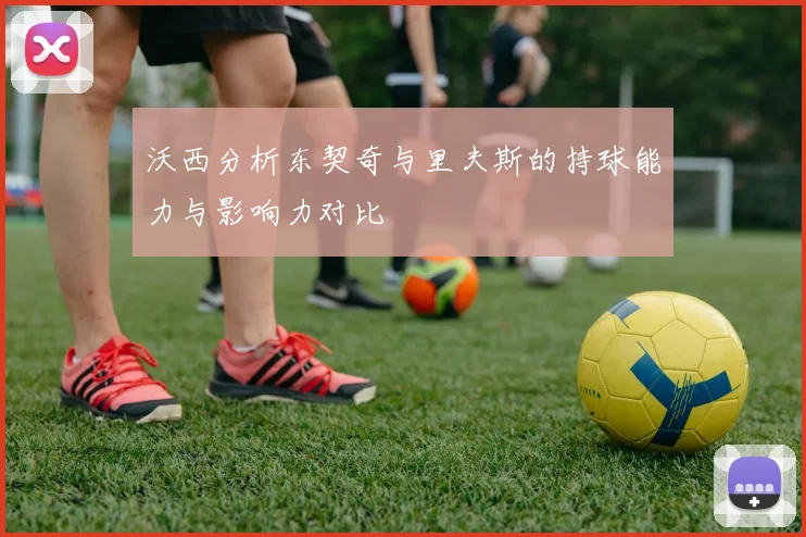沃西分析东契奇与里夫斯的持球能力与影响力对比