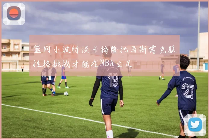 篮网小波特谈卡梅隆托马斯需克服性格挑战才能在NBA立足
