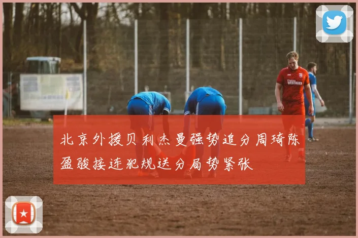 北京外援贝利杰曼强势追分周琦陈盈骏接连犯规送分局势紧张