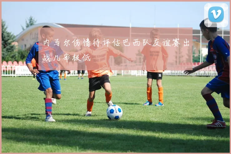 内马尔伤情待评估巴西队友谊赛出战几率极低
