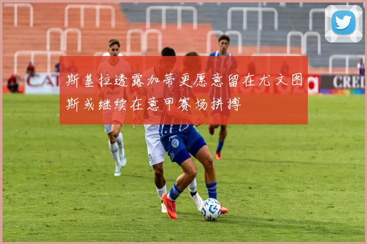 斯基拉透露加蒂更愿意留在尤文图斯或继续在意甲赛场拼搏