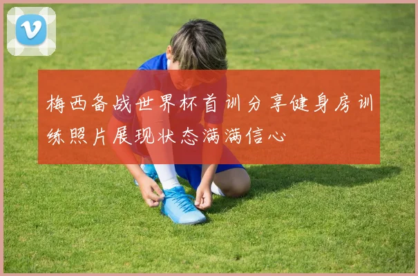 梅西备战世界杯首训分享健身房训练照片展现状态满满信心