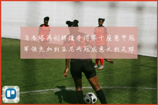 马洛塔再创辉煌夺得第十座意甲冠军领先加利亚尼两冠成意大利足球传奇