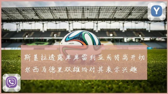斯基拉透露库库雷利亚或将离开切尔西马德里双雄均对其表示兴趣